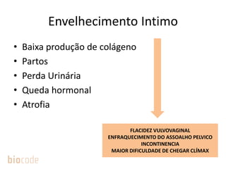 Envelhecimento Intimo
• Baixa produção de colágeno
• Partos
• Perda Urinária
• Queda hormonal
• Atrofia
FLACIDEZ VULVOVAGINAL
ENFRAQUECIMENTO DO ASSOALHO PELVICO
INCONTINENCIA
MAIOR DIFICULDADE DE CHEGAR CLÍMAX
 