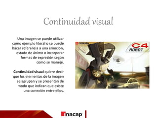 Continuidad visual
Una imagen se puede utilizar
como ejemplo literal o se puede
hacer referencia a una emoción,
estado de ánimo o incorporar
formas de expresión según
como se maneje.
Continuidad visual quiere decir
que los elementos de la imagen
se agrupan y se presentan de
modo que indican que existe
una conexión entre ellos.
 