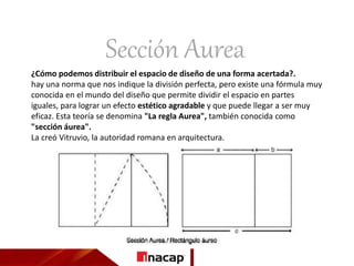 Sección Aurea
¿Cómo podemos distribuir el espacio de diseño de una forma acertada?.
hay una norma que nos indique la división perfecta, pero existe una fórmula muy
conocida en el mundo del diseño que permite dividir el espacio en partes
iguales, para lograr un efecto estético agradable y que puede llegar a ser muy
eficaz. Esta teoría se denomina "La regla Aurea", también conocida como
"sección áurea".
La creó Vitruvio, la autoridad romana en arquitectura.
 