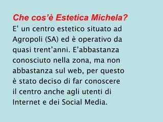Che cos’è Estetica Michela?
E’ un centro estetico situato ad
Agropoli (SA) ed è operativo da
quasi trent’anni. E’abbastanza
conosciuto nella zona, ma non
abbastanza sul web, per questo
è stato deciso di far conoscere
il centro anche agli utenti di
Internet e dei Social Media.
 