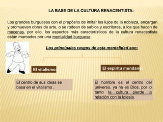 LA BASE DE LA CULTURA RENACENTISTA:

Los grandes burgueses con el propósito de imitar los lujos de la nobleza, encargan
y promueven obras de arte, o se rodean de sabios y escritores, a los que hacen de
mecenas, por ello, los aspectos más característicos de la cultura renacentista
están marcados por una mentalidad burguesa.

                     Los principales rasgos de esta mentalidad son:




              El vitalismo:                        El espíritu mundano:


    El centro de sus ideas se                  El hombre es el centro del
    basa en el vitalismo .                     universo, ya no es Dios, por lo
                                               tanto la cultura pierde la
                                               relación con la Iglesia.
 
