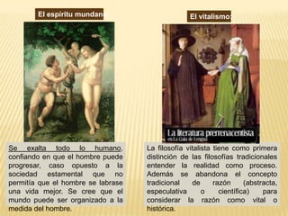 El espíritu mundano:                      El vitalismo:




Se exalta todo lo humano,           La filosofía vitalista tiene como primera
confiando en que el hombre puede    distinción de las filosofías tradicionales
progresar, caso opuesto a la        entender la realidad como proceso.
sociedad estamental que no          Además se abandona el concepto
permitía que el hombre se labrase   tradicional    de      razón      (abstracta,
una vida mejor. Se cree que el      especulativa       o     científica)    para
mundo puede ser organizado a la     considerar la razón como vital o
medida del hombre.                  histórica.
 