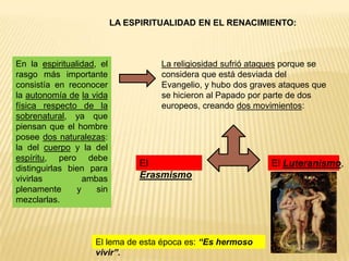 LA ESPIRITUALIDAD EN EL RENACIMIENTO:



En la espiritualidad, el             La religiosidad sufrió ataques porque se
rasgo más importante                 considera que está desviada del
consistía en reconocer               Evangelio, y hubo dos graves ataques que
la autonomía de la vida              se hicieron al Papado por parte de dos
física respecto de la                europeos, creando dos movimientos:
sobrenatural, ya que
piensan que el hombre
posee dos naturalezas:
la del cuerpo y la del
espíritu, pero debe
distinguirlas bien para
                                El                             El Luteranismo,
vivirlas          ambas         Erasmismo
plenamente      y    sin
mezclarlas.



                    El lema de esta época es: “Es hermoso
                    vivir”.
 