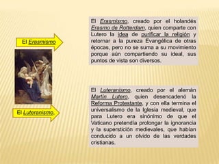 El Erasmismo, creado por el holandés
                  Erasmo de Rotterdam, quien comparte con
                  Lutero la idea de purificar la religión y
  El Erasmismo    retornar a la pureza Evangélica de otras
                  épocas, pero no se suma a su movimiento
                  porque aún compartiendo su ideal, sus
                  puntos de vista son diversos.




                  El Luteranismo, creado por el alemán
                  Martín Lutero, quien desencadenó la
                  Reforma Protestante, y con ella termina el
El Luteranismo,   universalismo de la Iglesia medieval, que
                  para Lutero era sinónimo de que el
                  Vaticano pretendía prolongar la ignorancia
                  y la superstición medievales, que habían
                  conducido a un olvido de las verdades
                  cristianas.
 