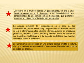 Descubre en el mundo clásico un pensamiento, un arte y una
literatura centrados en lo humano, y tal descubrimiento es
consecuencia de un cambio en la mentalidad, que pretende
restaurar la cultura de la Antigüedad greco-latina.


Se crearon estudios de Humanidades en el seno de las
Universidades, primero en Italia y después en toda Europa, donde
se leía e interpretaba a los clásicos y también donde se enseñaba
gramática, retórica, poética, historia y filosofía moral, en contra de
las disciplinas teológicas y a la filosofía aristotélica que habían
dominado hasta el momento

El Humanismo no se quedó en una simple actitud erudita o cultural,
sino que también es un auténtico movimiento liberador del hombre
en todos los órdenes
 