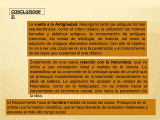 CONCLUSIONE
  S:
            La vuelta a la Antigüedad. Resurgirán tanto las antiguas formas
            arquitectónicas, como el orden clásico, la utilización de motivos
            formales y plásticos antiguos, la incorporación de antiguas
            creencias, los temas de mitología, de historia, así como la
            adopción de antiguos elementos simbólicos. Con ello el objetivo
            no va a ser una copia servil, sino la penetración y el conocimiento
            de las leyes que sustentan el arte clásico.

             Surgimiento de una nueva relación con la Naturaleza, que va
             unida a una concepción ideal y realista de la ciencia. La
             matemática se va a convertir en la principal ayuda de un arte que
             se preocupa incesantemente en fundamentar racionalmente su
             ideal de belleza. La aspiración de acceder a la verdad de la
             Naturaleza, como en la Antigüedad, no se orienta hacía el
             conocimiento de fenómeno casual, sino hacía la penetración de
             la idea.
El Renacimiento hace al hombre medida de todas las cosas. Presupone en el
artista una formación científica, que le hace liberarse de actitudes medievales y
elevarse al más alto rango social.
 