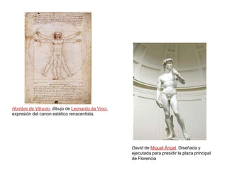 Hombre de Vitruvio, dibujo de Leonardo da Vinci,
expresión del canon estético renacentista.




                                                   David de Miguel Ángel. Diseñada y
                                                   ejecutada para presidir la plaza principal
                                                   de Florencia
 