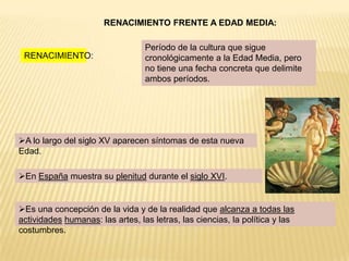 RENACIMIENTO FRENTE A EDAD MEDIA:

                                  Período de la cultura que sigue
 RENACIMIENTO:                    cronológicamente a la Edad Media, pero
                                  no tiene una fecha concreta que delimite
                                  ambos períodos.




A lo largo del siglo XV aparecen síntomas de esta nueva
Edad.

En España muestra su plenitud durante el siglo XVI.


Es una concepción de la vida y de la realidad que alcanza a todas las
actividades humanas: las artes, las letras, las ciencias, la política y las
costumbres.
 