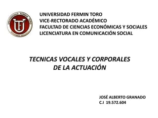 UNIVERSIDAD FERMIN TORO
VICE-RECTORADO ACADÉMICO
FACULTAD DE CIENCIAS ECONÓMICAS Y SOCIALES
LICENCIATURA EN COMUNICACIÓN SOCIAL
TECNICAS VOCALES Y CORPORALES
DE LA ACTUACIÓN
JOSÉ ALBERTO GRANADO
C.I 19.572.604
 