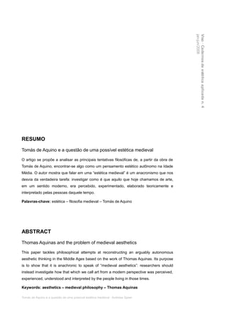 jan-jun/2008
                                                                                             Viso · Cadernos de estética aplicada n. 4
RESUMO

Tomás de Aquino e a questão de uma possível estética medieval

O artigo se propõe a analisar as principais tentativas filosóficas de, a partir da obra de
Tomás de Aquino, encontrar-se algo como um pensamento estético autônomo na Idade
Média. O autor mostra que falar em uma “estética medieval” é um anacronismo que nos
desvia da verdadeira tarefa: investigar como é que aquilo que hoje chamamos de arte,
em um sentido moderno, era percebido, experimentado, elaborado teoricamente e
interpretado pelas pessoas daquele tempo.

Palavras-chave: estética – filosofia medieval – Tomás de Aquino




ABSTRACT

Thomas Aquinas and the problem of medieval aesthetics

This paper tackles philosophical attempts at reconstructing an arguably autonomous
aesthetic thinking in the Middle Ages based on the work of Thomas Aquinas. Its purpose
is to show that it is anachronic to speak of “medieval aesthetics”: researchers should
instead investigate how that which we call art from a modern perspective was perceived,
experienced, understood and interpreted by the people living in those times.

Keywords: aesthetics – medieval philosophy – Thomas Aquinas

Tomás de Aquino e a questão de uma possível estética medieval · Andreas Speer
 