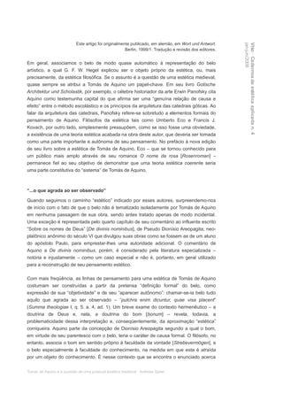 Este artigo foi originalmente publicado, em alemão, em Wort und Antwort,




                                                                                                         jan-jun/2008
                                                                                                         Viso · Cadernos de estética aplicada n. 4
                                                      Berlin, 1999/1. Tradução e revisão dos editores.


Em geral, associamos o belo de modo quase automático à representação do belo
artístico, a qual G. F. W. Hegel explicou ser o objeto próprio da estética, ou, mais
precisamente, da estética filosófica. Se o assunto é a questão de uma estética medieval,
quase sempre se atribui a Tomás de Aquino um papel-chave. Em seu livro Gotische
Architektur und Scholastik, por exemplo, o célebre historiador da arte Erwin Panofsky cita
Aquino como testemunha capital do que afirma ser uma “genuína relação de causa e
efeito” entre o método escolástico e os princípios da arquitetura das catedrais góticas. Ao
falar da arquitetura das catedrais, Panofsky refere-se sobretudo a elementos formais do
pensamento de Aquino. Filósofos da estética tais como Umberto Eco e Francis J.
Kovach, por outro lado, simplesmente pressupõem, como se isso fosse uma obviedade,
a existência de uma teoria estética acabada na obra deste autor, que deveria ser tomada
como uma parte importante e autônoma de seu pensamento. No prefácio à nova edição
de seu livro sobre a estética de Tomás de Aquino, Eco – que se tornou conhecido para
um público mais amplo através de seu romance O nome da rosa [Rosenroman] –
permanece fiel ao seu objetivo de demonstrar que uma teoria estética coerente seria
uma parte constitutiva do “sistema” de Tomás de Aquino.



“...o que agrada ao ser observado”

Quando seguimos o caminho “estético” indicado por esses autores, surpreendemo-nos
de início com o fato de que o belo não é tematizado isoladamente por Tomás de Aquino
em nenhuma passagem de sua obra, sendo antes tratado apenas de modo incidental.
Uma exceção é representada pelo quarto capítulo de seu comentário ao influente escrito
“Sobre os nomes de Deus” [De divinis nominibus], de Pseudo Dionísio Areopagita, neo-
platônico anônimo do século VI que divulgou suas obras como se fossem as de um aluno
do apóstolo Paulo, para emprestar-lhes uma autoridade adicional. O comentário de
Aquino a De divinis nominibus, porém, é considerado pela literatura especializada –
notória e injustamente – como um caso especial e não é, portanto, em geral utilizado
para a reconstrução de seu pensamento estético.

Com mais freqüência, as linhas de pensamento para uma estética de Tomás de Aquino
costumam ser construídas a partir da pretensa “definição formal” do belo, como
expressão de sua “objetividade” e de seu “aparecer autônomo”: chamar-se-ia belo tudo
aquilo que agrada ao ser observado – “pulchra enim dicuntur, quae visa placent”
(Summa theologiae I, q. 5. a. 4, ad. 1). Um breve exame do contexto hermenêutico – a
doutrina de Deus e, nela, a doutrina do bom [bonum] – revela, todavia, a
problematicidade dessa interpretação e, conseqüentemente, da aproximação “estética”
corriqueira. Aquino parte da concepção de Dionísio Areopagita segundo a qual o bom,
em virtude de seu parentesco com o belo, teria o caráter de causa formal. O filósofo, no
entanto, associa o bom em sentido próprio à faculdade da vontade [Strebevermögen], e
o belo especialmente à faculdade do conhecimento, na medida em que esta é atraída
por um objeto do conhecimento. É nesse contexto que se encontra o enunciado acerca


Tomás de Aquino e a questão de uma possível estética medieval · Andreas Speer
 
