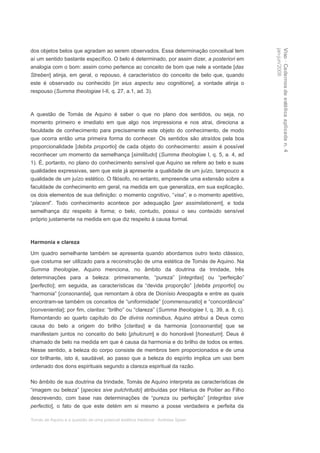 dos objetos belos que agradam ao serem observados. Essa determinação conceitual tem




                                                                                                 jan-jun/2008
                                                                                                 Viso · Cadernos de estética aplicada n. 4
aí um sentido bastante específico. O belo é determinado, por assim dizer, a posteriori em
analogia com o bom: assim como pertence ao conceito de bom que nele a vontade [das
Streben] atinja, em geral, o repouso, é característico do conceito de belo que, quando
este é observado ou conhecido [in eius aspectu seu cognitione], a vontade atinja o
respouso (Summa theologiae I-II, q. 27, a.1, ad. 3).



A questão de Tomás de Aquino é saber o que no plano dos sentidos, ou seja, no
momento primeiro e imediato em que algo nos impressiona e nos atrai, direciona a
faculdade de conhecimento para precisamente este objeto do conhecimento, de modo
que ocorra então uma primeira forma do conhecer. Os sentidos são atraídos pela boa
proporcionalidade [debita proportio] de cada objeto do conhecimento: assim é possível
reconhecer um momento da semelhança [similitudo] (Summa theologiae I, q. 5, a. 4, ad
1). É, portanto, no plano do conhecimento sensível que Aquino se refere ao belo e suas
qualidades expressivas, sem que este já apresente a qualidade de um juízo, tampouco a
qualidade de um juízo estético. O filósofo, no entanto, empreende uma extensão sobre a
faculdade de conhecimento em geral, na medida em que generaliza, em sua explicação,
os dois elementos de sua definição: o momento cognitivo, “visa”, e o momento apetitivo,
“placent”. Todo conhecimento acontece por adequação [per assimilationem], e toda
semelhança diz respeito à forma; o belo, contudo, possui o seu conteúdo sensível
próprio justamente na medida em que diz respeito à causa formal.



Harmonia e clareza

Um quadro semelhante também se apresenta quando abordamos outro texto clássico,
que costuma ser utilizado para a reconstrução de uma estética de Tomás de Aquino. Na
Summa theologiae, Aquino menciona, no âmbito da doutrina da trindade, três
determinações para a beleza: primeiramente, “pureza” [integritas] ou “perfeição”
[perfectio]; em seguida, as características da “devida proporção” [debita proportio] ou
“harmonia” [consonantia], que remontam à obra de Dionísio Areopagita e entre as quais
encontram-se também os conceitos de “uniformidade” [commensuratio] e “concordância”
[convenientia]; por fim, claritas: “brilho” ou “clareza” (Summa theologiae I, q. 39, a. 8, c).
Remontando ao quarto capítulo do De divinis nominibus, Aquino atribui a Deus como
causa do belo a origem do brilho [claritas] e da harmonia [consonantia] que se
manifestam juntos no conceito do belo [phulcrum] e do honorável [honestum]. Deus é
chamado de belo na medida em que é causa da harmonia e do brilho de todos os entes.
Nesse sentido, a beleza do corpo consiste de membros bem proporcionados e de uma
cor brilhante, isto é, saudável, ao passo que a beleza do espírito implica um uso bem
ordenado dos dons espirituais segundo a clareza espiritual da razão.

No âmbito de sua doutrina da trindade, Tomás de Aquino interpreta as características de
“imagem ou beleza” [species sive pulchritudo] atribuídas por Hilarius de Poitier ao Filho
descrevendo, com base nas determinações de “pureza ou perfeição” [integritas sive
perfectio], o fato de que este detém em si mesmo a posse verdadeira e perfeita da

Tomás de Aquino e a questão de uma possível estética medieval · Andreas Speer
 