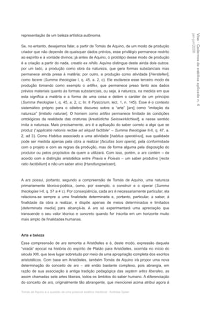 representação de um beleza artística autônoma.




                                                                                                jan-jun/2008
                                                                                                Viso · Cadernos de estética aplicada n. 4
Se, no entanto, desejamos falar, a partir de Tomás de Aquino, de um modo de produção
criador que não depende de quaisquer dados prévios, esse privilégio permanece restrito
ao espírito e à vontade divinos; já antes de Aquino, o protótipo desse modo de produção
é a criação a partir do nada, creatio ex nihilo. Aquino distingue deste ainda dois outros:
por um lado, a produção como obra da natureza, que gera formas substanciais mas
permanece ainda presa à matéria; por outro, a produção como atividade [Herstellen],
como facere (Summa theologiae I, q. 45, a. 2, c). Ele esclarece esse terceiro modo de
produção tomando como exemplo o artifex, que permanece preso tanto aos dados
prévios materiais quanto às formas substanciais, ou seja, à natureza, na medida em que
esta significa a matéria e a forma de uma coisa e detém o caráter de um princípio
(Summa theologiae I, q. 45, a. 2, c; In: II Pysicorum, lect. 1, n. 145). Esse é o contexto
sistemático próprio para o célebre discurso sobre a “arte” [ars] como “imitação da
natureza” [imitatio naturae]. O homem como artifex permanece limitado às condições
ontológicas da realidade das criaturas [kreatürliche Seinswirklichkeit], e nesse sentido
imita a natureza. Mais precisamente, ars é a aplicação do saber correto a algo que se
produz (“applicatio rationis rectae ad aliquid factibile” – Summa theologiae II-II, q. 47, a.
2, ad 3). Como Habitus associado a uma atividade [habitus operativus], sua qualidade
pode ser medida apenas pela obra a realizar [facultas boni operis], pela conformidade
com o projeto e com as regras da produção, mas de forma alguma pela disposição do
produtor ou pelos propósitos de quem a utilizará. Com isso, porém, a ars contém – de
acordo com a distinção aristotélica entre Praxis e Poiesis – um saber produtivo [recta
ratio factibilium] e não um saber ativo [Handlungswissen].



A ars possui, portanto, segundo a compreensão de Tomás de Aquino, uma natureza
primariamente técnico-poética, como, por exemplo, o construir e o operar (Summa
theologiae I-II, q. 57 a 4 c). Por conseqüência, cada ars é necessariamente particular; ela
relaciona-se sempre a uma finalidade determinada e, portanto, particular, a saber, à
finalidade da obra a realizar, e dispõe apenas de meios determinados e limitados
[determinata media] para alcançá-la. A ars só experimentará uma apreciação que
transcende o seu valor técnico e concreto quando for inscrita em um horizonte muito
mais amplo de finalidades humanas.



Arte e beleza

Essa compreensão de ars remonta a Aristóteles e é, deste modo, expressão daquela
“virada” epocal na história do espírito de Platão para Aristóteles, ocorrida no início do
século XIII, que teve lugar sobretudo por meio de uma apropriação completa dos escritos
aristotélicos. Com base em Aristóteles, também Tomás de Aquino irá propor uma nova
determinação do conceito de ars – até então bastante complexo, pois abrangia, em
razão de sua associação à antiga tradição pedagógica das septem artes liberales, as
assim chamadas sete artes liberais, todos os âmbitos do saber humano. A diferenciação
do conceito de ars, originalmente tão abrangente, que mencionei acima atribui agora à

Tomás de Aquino e a questão de uma possível estética medieval · Andreas Speer
 
