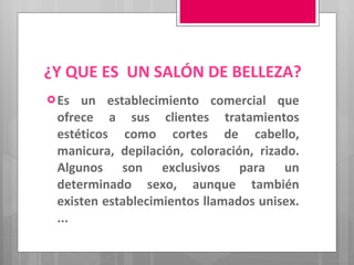 ¿Y QUE ES  UN SALÓN DE BELLEZA? Es un establecimiento comercial que ofrece a sus clientes tratamientos estéticos como cortes de cabello, manicura, depilación, coloración, rizado. Algunos son exclusivos para un determinado sexo, aunque también existen establecimientos llamados unisex. ... 