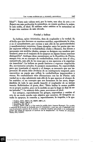 L o s VALOBES ESTÉnCOS BN lA FILOSOFÍA ARISTOTÉLICA 1447
lidad"*. Tanto más valiosa será, por lo tanto, una obra de arte y re-
flejará con más perfección la naturaleza, en cuanto prefiera lo mejor,
lo más noble, el ideal. El sublime valor estético es la naturaleza en
lo que ésta contiene de más elevado.
Verdad y belleza
La belleza, opina Aristóteles, dota de resplandor a la verdad. Es
el brillo que ésta derrama en nuestros sentidos, especialmente la vista,
y en el entendimiento, por encima y más aUá de las particularidades
y manifestaciones concretas. Como ejemplar entre los poetas que me-
jor supieron reflejar la verdad-belleza citaba a Homero. Sus héroes y
personajes son modelos ideales, aunque se designen con nombres par-
ticulares, pues en el conjunto de la epopeya en alguna forma conviene
distinguirlos^. Análogas ideas encontramos en la República de Platón,
aunque éste, en su concepto de verdad-belleza, tenía en vista el eTSo?,
sustantivado, más allá de las cosas que se nos aparecen a la experien-
cia inmediata*. La belleza no puede limitarse a expresar singularida-
des, movimientos actuales, lo pasajero momentáneo. Su expresividad,
para que trascienda el espacio y el tiempo, es necesario que sea im-
personal. El artista debe olvidarse de su contingencia temporal, para
convertirse en espejo que refleje la verdad-belleza imperecedera y
eterna. No confundamos tales afirmaciones con las de Platón: esta
verdad no es algo subsistente más allá de lo que aparece al alcance de
los sentidos; es un concepto que nos formamos de los seres, despo-
jándolos de todo lo que pueda impedir el resplandor de su íntima
esencia. Refiriéndose al poeta, dice: "Debe hablar lo menos posible
en su propio nombre, pues en la medida en que lo haga ya deja de ser
un imitador" *. La mimesis debe, pues, acercarnos al ideal.
Los antiguos, especialmente los griegos, expresaban y sentían el
arte de un modo mucho más objetivo que nosotros. El Estagirita es-
tudia la epopeya, la comedia y, especialmente, la tragedia, a la que
1 Poética, XXV, 1460 b, 33; XXIV, 1460 a, 5.
8 Poética, XXIV, 1560 a, 5,
S República, III, 392 d.
* Poética, XXIV, 1560 a, 5. Con raión ha podido decir Augusto Rostagni: "Lo posible
o universal de la poesía se confunde para él (Aristóteles), como una sola e indefinida cosa
con el universal o sustrato de la ciencia: es absurdo imaginar que pueda o no confundirlo,
puesto que jainás ha separado el intelecto de la imaginación". La Poética di Aristotele
Turín, 1927, LXXIV.
Actas del Primer Congreso Nacional de Filosofía, Mendoza, Argentina, marzo-abril 1949, tomo 3
 