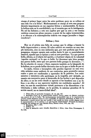 144S LUIS FAKRÉ
Otorga el primer lugar entre las artes poéticas; pero no se refiere ni
una sola vez a la lírica ^ Modernamente se otorga al arte una prepon-
derante importancia en sus aspectos líricos y sentimentales. Se busca
la belleza más en la sensibilidad y en el corazón que en la inteligencia.
No así los helenos; y esto nos explica por qué su arte y sus teorías
estéticas conservan pleno encanto, a pesar de los siglos transcurridos,
y se ofrecen a la contemplación todavía con rasgos juveniles e impe-
recederos*.
Belleza y bien
Hay en el artista una falta de sosiego que lo obliga a buscar lo
bello imperecedero y eterno. El valor estético no consiste en una sim-
ple imitación, sino en una imitación que, por más perfecta que la su-
pongamos, siempre apimta más arriba, hacia lo que es esencialmente
inmóvil, aquello que es óptimo y está en acto purísimo. "Lo que parece
bello, afirma, es el objeto del apetito, y el primer objeto de la voluntad
(apetito racional) es lo que es bello. Lo deseamos más bien porque
nos parece bello, antes que nos parezca bello porque lo deseamos..."^
En la relación de causas y fines, supuesta también en la búsqueda de
la belleza, no se puede hallar descanso sino en lo que es bello de por sí.
Lo malo, vicioso e incompleto sólo pueden ingresar en una crea-
ción artística como antítesis de sus contrarios, para, prestarles mayor
realce o para ser condenados y apartados de la práctica. Los senti-
mientos y caracteres sólo participan en la tragedia, por ejemplo, en
cuanto son necesarios para el desarrollo de los hechos o por depender
de ellos; es en los actos donde se aprecia si los hombres son o no fe-
lices y en ellos se nos aparecen también sus cualidades morales*. El
arte, en caso de considerarse virtud, pertenece a las dianoéticas o in-
telectuales y debe reflejar, en lo posible, la máxima grandeza de la
acción moral, en su inmovilidad ideal ^
1 Véase sobre el particnlar Comperz, ob. cit, pág. 443.
2 Benedetto Croce, en sn ahistoricismo estético, parece captar en algunas ocasiones
esta manera de ver lo bello: "Es intrínsecamente inconcebible que en la representación
artística pueda afirmarse nunca lo mero particular, lo abstracto individual, lo finito en su
limitación, y cuando parece que esto sucede, y esto sucede .en cierto sentido algunas veces.
la representación o no es artística o no está lograda artísticamente". Breviario de Estética,
traducido del italiano por José Sánchez Itoca, Buenos Aires, 1942, pág. 133.
3 Metafísica, XII, 7, 1072.
* Poética, VI.
5 Para la distinción entre virtudes dianoéticas y éticas, véase Etica Nicomaquea, I,
13, 1102.
Actas del Primer Congreso Nacional de Filosofía, Mendoza, Argentina, marzo-abril 1949, tomo 3
 
