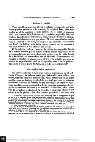 L o s VALORES ESTÉTICOS EN LA FILOSOFÍA ARISTOTÉLICA 1449
• Belleza y religión
Tales consideraciones nos llevan a indagar lógicamente qué rela-
ciones puedan existir entre lo estético y lo religioso. Dios, para Aris-
tóteles, es el fin máximo, el más perfecto de los seres, el supremo
ideal; por lo tanto, la belleza suprema, la máxima expresión del valor
estético. En estas cimas metafísicas, ética, verdad y belleza se encuen-
tran sustanciadas en un acto purísimo^. El bien jerarquizado, equiva-
lente a la virtud y a lo justo, en cuanto es una sustancia, se confunde
con Dios^. La belleza sería tanto mayor, cuanto más se acercara a,
este bien absoluto, a este ideal de los ideales.
El fin del arte es elevar y sostener la vida en ima captación directa
de la última esencia, por lo demás también íntima aspiración de las
personas religiosas que pretenden» en lo místico y en la visión directa
de la Divinidad, un confundirse con el Absoluto. El movimiento del
espíritu es similar en ambos casos. El arte y la religión nos dan im
sentido de dependencia: total en la segunda; parcial en la primera,
que aspira a captar parte del todo, no al todo en su integridad*.
Lo estético, valor pedagógico
Los valores estéticos ejercen una función purificadora en el indi-
viduó. Kct&aeoi5, la palabra usada por Aristóteles para indicar este
efecto, significa limpieza, purificación. Puede entenderse en un doble
sentido: como un instinto propio de la juventud que gasta en violentas
emociones el exceso de fuerzas de que dispone; y, en segundo lugar,
como una liberación característica de las personas avanzadas, descar-
go de excitaciones emotivas y no resueltas. Aristóteles indica, como
uno de los primeros efectos de la tragedia, el despertar liberador del
terror y de la piedad*. Son dos virtudes prácticas y morales, cuya
i "Aristóteles, afirma Jaeger, conserra conio depositum fidei la inconmovible certeza
áe que en la fe platónica de sus años Juveniles debía esconderse un gran núcleo de verdad.
La metafísica es el grandioso empeño de hacer accesible al entendimiento crítico esta
realidad que trasciende los limites de la experiencia humana... La historia de su evolución
intelectual demuestra cómo en el fondo de su metafísica existe ya el credo itt intelUgam".
Aristótele, traducido al iuliano por Guido Calogero, Florencia, 1924, pág. 516.
2 Etica Nicomaquea, 1096 a, 24.
s En el artículo El hombre ante la Belleza, publicado en Sustancia, Tucumán, N<"-
11.12, págs, 411-15, aspiro a comprobar las casi idénticas impresiones que producen en el
individuo lo bello, lo ético, lo verdadero y lo religioso.
* Poética, VI, 25: "La tragedia es la imitación de una acción de carácter elevado y
completo, con cierta extensión, en un lenguaje embellecido de diversas bellezas, imitación
Actas del Primer Congreso Nacional de Filosofía, Mendoza, Argentina, marzo-abril 1949, tomo 3
 