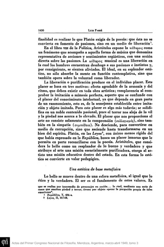 1450 LUIS FARRÉ
finalidad es realizar lo que Platón exigía de la poesía: que ésta no se
convierta en fomento de pasiones, sino en un medio de liberación^.
En el libro viii de la Política, Aristóteles expone la xóaagaig como
un fenómeno que acompaña a aquella forma de música que denomina
representativa de acciones y sentimientos orgiásticos, con una acción
directa sobre las pasiones. La y.ába.'Qaxt; musical es una liberación en
la cual los hombres encuentran desahogo a sus pasiones e instintos y,
por consiguiente, se sienten aliviados. El ideal, en su esplendor esté-
tico, no sólo absorbe la mente en función contemplativa, sino que
también opera sobre la voluntad como liberador.
La liberación o purificación produce en el individuo placer. Este
placer se basa en tres motivos: efecto agradable de la armonía y del
ritmo, que deben existir en toda obra artística; complacencia al com-
probar la imitación o mimesis perfecta, aspecto que se confunde con
el placer del conocimiento intelectual, ya que depende en gran parte
de un razonamiento, esto es, de la semejanza establecida entre imita-
ción y objeto imitado. Pero este placer es algo más todavía; se solidi-
fica en un noble contenido pasional, pues el terror nos aleja de lo vil
y la piedad nos acerca a lo elevado. El placer que nos proporciona el
arte no consiste solamente en la comprensión (ovXXoYianós), sino tam-
bién en la simpatía (avu^tcíOeía). No desciende, para convertirse en
medio de corrupción, sino que asciende hasta transformarse en un
bien del espíritu. Platón, en las Leyes^, con ánimo menos rígido del
que había expresado en la República, busca un placer innocuo que le
permita en parte reconciliarse con la poesía. Aristóteles, que consi-
dera lo bello como un resplandor de lo bueno y verdadero y que
atribuye al arte una misión esencialmente purificadora, otorga al ar-
tista una misión educativa dentro del estado. En esta forma lo esté-
tico se convierte en valor pedagógico.
Una estética de base metafísica
Lo bello se mueve dentro de una esfera metafísica, al igual que lo
ético y lo verdadero. El ser es el fimdamento de estos valores. Es
qne se realiza por intermedio de personajes en acción... lo cual, mediante una serie de
casos que snscitan piedad y terror, tienen por objeto operar la purgación propia de tales
emociones".
1 República, X, 606 a.
2 Leyes, II, 667.68,
Actas del Primer Congreso Nacional de Filosofía, Mendoza, Argentina, marzo-abril 1949, tomo 3
 
