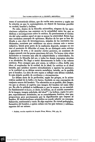 L o s VALORES ESTÉTICOS EN LA HLOSOFÍA ABISTOTÉLICA 1451
como el sustentáculo último, que da vuelta ante nosotros y según sea
la relación en que lo contemplemos, no dejará de hacemos percibir
8u verdad, bondad y belleza.
No cabe, dentro de la filosofía aristotélica, ninguna de las apre-
ciaciones subjetivas tan comunes en la actualidad entre los que se
dedican a investigaciones sobre lo estético. Es precisamente el territo-
rio del valor estético aquel en que es mayor la relatividad. Existe hoy
una verdadera anarquía de opiniones. Muchos de los que se han de-
dicado a esta clase de investigaciones, alejados de las corrientes tra-
dicionales, terminan por establecer un nuevo sistema más o menos
subjetivo. Quizá gran parte de la confusión depende, aimque no sea
éste el momento de dilucidar el tema, de no distinguir entre artistas
y gozadores de arte, y de mezclar ciertas pasiones, en ocasiones de
origen sensual, con las puras emociones del arte. Ya hemos visto cómo
Aristóteles se remonta más allá de subjetividades y relatividades. Su
filosofía es la filosofía del ser, y todos los demás conceptos circulan
a su alrededor. No llegó a tratar directamente lo bello o los valores
estéticos. Pero siempre que, por acaso, se refiere a ellos, brilla esta
idea: el resplandor de la verdad, de lo ideal. Lo estético es el ideal
intuido, que satisface nuestro entendimiento y aq[uieta las pasiones;
es la realidad en su última esencia metafísica, intuida, en lo posible
por el hombre. La obra de arte aspira a reflejar esta última realidad,
lo más alejado posible de accidentes y circunstancias.
La última meta de la perfección, según los griegos, es la aristo-
crática tmidad de lo bello y lo bueno, fundada en una concepción de
conjunto acerca del hombre. "La educación no es posible, dice Jaeger,
sin que se ofrezca al espíritu una imagen del hombre tal como debe
ser. En ella la utilidad es indiferente o, por lo menos, no es esencial.
Lo fundamental es KaXóv, es decir, la belleza, en el sentido normativo
de la imagen, imagen anhelada, del ideal" ^. La belleza, según los grie-
gos, especialmente Aristóteles, no es esencialmente fruitiva, sino que
proporciona goce precisamente por la dignificación que impone al
hombre. El intelectualismo aristotélico no puede admitir un concepto
dulzarrón, sentimental y vacío. Es algo superior. Es virtud pedagógica,
formativa del hombre, a quien enlaza con los ^ á s íntimos y sublimes
aspectos del ser mismo.
1 Paideia, versión española de Joaquín Xiran, México, 1946, pág. 19.
Actas del Primer Congreso Nacional de Filosofía, Mendoza, Argentina, marzo-abril 1949, tomo 3
 