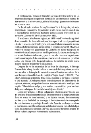 C U L T U R A Y D I S C U R S O 
A continuación, hemos de transitar por una sintética historia de los 
orígenes del cine para comprender, por un lado, las dimensiones realistas del 
instrumento y, al mismo tiempo, señalar la ideología que se materializaba en 
los primeros usos. 
De las virtudes realistas del registro visual de la fotografía y de éstas 
sincronizadas (una especie de protocine) se dio cuenta mucho antes de que 
el cinematógrafo recibiera su bautismo público con la proyección de los 
hermanos Lumière del 28 de diciembre de 1895. 
El astrónomo Jules Janssen registró, en 1879 con el “revólver fotográfico” 
de su invención, las fases del tránsito de Venus por el sol, con el propósito de 
estudiar el proceso a partir del registro obtenido. En la misma década, aunque 
con finalidad más mundana que científica, el fotógrafo Edward J. Muybridge 
recibió el encargo del gobernador de California de tomar fotografías en 
sucesión de caballos que corrían en el hipódromo. La detención fotográfica 
era lo más fascinante del asunto y, para el caso, dar cuenta de las posiciones 
continuas de las patas de los animales en el transcurso de una carrera, permitiría 
acabar una disputa entre los propietarios de los caballos, así como buscar 
mejores maneras de adiestrar a los animales. 
Después de ver los resultados de las fotos de Muybrigde, el fisiólogo 
Etienne-Jules Marey decidió utilizar la técnica de la fotografía en sucesión 
para estudiar la fisiología del movimiento en diferentes seres vivos. Pero, 
¿qué fundamentaba el interés del científico? Según Burch (1999:29): “Para 
Marey, como para la fisiología de su época, el animal y, por tanto, el hombre 
es una máquina”. Crudo positivismo científico propio del último tercio del 
siglo XIX, decimos, aunque Burch añade una caracterización ideológica más 
amplia: “Materialismo vulgar y mecanicista, cuya utilidad para las clases 
dirigentes en la época del capitalismo salvaje es evidente”. 
Desde muy antiguo, el dibujo y el grabado estuvieron al servicio no sólo 
del arte sino de la documentación de los fenómenos de la naturaleza (fauna, 
flora, los astros, los seres humanos) y, en algunas culturas, de manera muy 
notable por su fidelidad; sin embargo, la limitación consistía en no poder 
dar cuenta sino de lo que el ojo desnudo veía. Además, por lo que concierne 
al movimiento, no sólo no hubiera podido darse cuenta con cabalidad por 
todos los detalles que escapan a la vista sino porque la técnica misma del 
dibujo hubiera impedido representarlo realistamente. 
188 
 