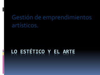 LO ESTÉTICO Y EL ARTE
Gestión de emprendimientos
artísticos.
 