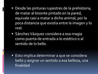  Desde las pinturas rupestres de la prehistoria,
de matar al bisonte pintado en la pared,
equivale casi a matar a dicho animal, por la
poca distancia que existía entre la imagen y lo
real.
 SánchezVázquez considera a esa magia
como puerta de entrada a lo estético o al
sentido de lo bello.
 Esto implica determinar a que se considera
bello y asignar un sentido a esa belleza, una
finalidad
 