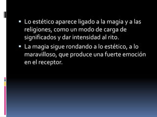  Lo estético aparece ligado a la magia y a las
religiones, como un modo de carga de
significados y dar intensidad al rito.
 La magia sigue rondando a lo estético, a lo
maravilloso, que produce una fuerte emoción
en el receptor.
 