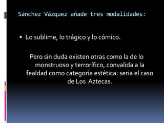 Sánchez Vázquez añade tres modalidades:
 Lo sublime, lo trágico y lo cómico.
Pero sin duda existen otras como la de lo
monstruoso y terrorífico, convalida a la
fealdad como categoría estética: seria el caso
de Los Aztecas.
 