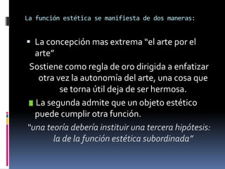 La función estética se manifiesta de dos maneras:
 La concepción mas extrema “el arte por el
arte”
Sostiene como regla de oro dirigida a enfatizar
otra vez la autonomía del arte, una cosa que
se torna útil deja de ser hermosa.
La segunda admite que un objeto estético
puede cumplir otra función.
“una teoría debería instituir una tercera hipótesis:
la de la función estética subordinada”
 