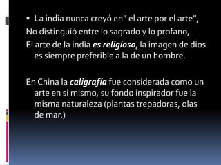  La india nunca creyó en” el arte por el arte”,
No distinguió entre lo sagrado y lo profano,.
El arte de la india es religioso, la imagen de dios
es siempre preferible a la de un hombre.
En China la caligrafía fue considerada como un
arte en si mismo, su fondo inspirador fue la
misma naturaleza (plantas trepadoras, olas
de mar.)
 