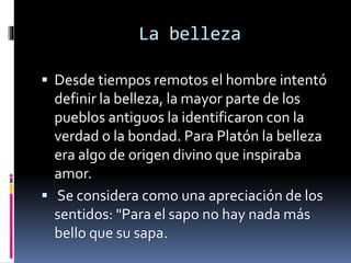 La belleza
 Desde tiempos remotos el hombre intentó
definir la belleza, la mayor parte de los
pueblos antiguos la identificaron con la
verdad o la bondad. Para Platón la belleza
era algo de origen divino que inspiraba
amor.
 Se considera como una apreciación de los
sentidos: "Para el sapo no hay nada más
bello que su sapa.
 