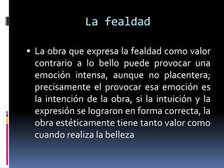 La fealdad
 La obra que expresa la fealdad como valor
contrario a lo bello puede provocar una
emoción intensa, aunque no placentera;
precisamente el provocar esa emoción es
la intención de la obra, si la intuición y la
expresión se lograron en forma correcta, la
obra estéticamente tiene tanto valor como
cuando realiza la belleza
 