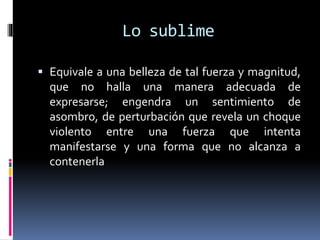 Lo sublime
 Equivale a una belleza de tal fuerza y magnitud,
que no halla una manera adecuada de
expresarse; engendra un sentimiento de
asombro, de perturbación que revela un choque
violento entre una fuerza que intenta
manifestarse y una forma que no alcanza a
contenerla
 