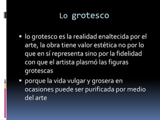 Lo grotesco
 lo grotesco es la realidad enaltecida por el
arte, la obra tiene valor estética no por lo
que en sí representa sino por la fidelidad
con que el artista plasmó las figuras
grotescas
 porque la vida vulgar y grosera en
ocasiones puede ser purificada por medio
del arte
 
