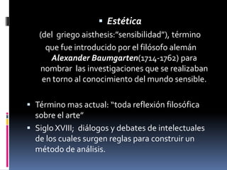  Estética
(del griego aisthesis:”sensibilidad”), término
que fue introducido por el filósofo alemán
Alexander Baumgarten(1714-1762) para
nombrar las investigaciones que se realizaban
en torno al conocimiento del mundo sensible.
 Término mas actual: “toda reflexión filosófica
sobre el arte”
 Siglo XVIII; diálogos y debates de intelectuales
de los cuales surgen reglas para construir un
método de análisis.
 