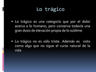 Lo trágico
 Lo trágico es una categoría que por el dolor
acerca a lo humano, pero conserva todavía una
gran dosis de elevación propia de lo sublime
 Lo trágico no es sólo triste. Además es visto
como algo que no sigue el curso natural de la
vida
 