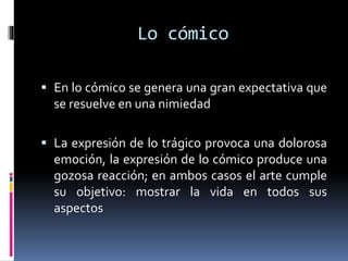 Lo cómico
 En lo cómico se genera una gran expectativa que
se resuelve en una nimiedad
 La expresión de lo trágico provoca una dolorosa
emoción, la expresión de lo cómico produce una
gozosa reacción; en ambos casos el arte cumple
su objetivo: mostrar la vida en todos sus
aspectos
 