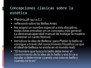 Concepciones clásicas sobre la
estética
 Platón(428-347 a.C.)
 reflexionó sobre las BellasArtes
 No asignó un nombre especial a esta disciplina;
todas estas entraban en un concepto más general:
La destreza(capacidad manual de trabajar la madera
o entonar un canto festivo)
 Introduce la idea de Belleza: para Platón lo bello se
consigue a través del conocimiento filosófico ya que
el ideal de belleza no existe en el mundo real)
 “El hombre que busca lo bello debe tener el
conocimiento de la idea de lo bello y eso lo va a
ayudar a determinar cuando una cosa es bella y
cuando no lo es”
 
