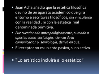  Juan Acha añadió que la estética filosófica
devino de un aparato académico que gira
entorno a escritores filosóficos, sin vincularse
con la realidad , ni con la estética mal
denominada primitiva.
 Fue cuestionado antropológicamente, sumado a
aportes como sociología, ciencia de la
comunicación y semiología, deriva en que:
 El receptor no es un ente pasivo, si no activo
 “Lo artístico incluirá a lo estético”
 