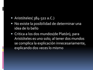  Aristóteles( 384-322 a.C.)
 No existe la posibilidad de determinar una
idea de lo bello
 Critica a los dos mundos(de Platón), para
Aristóteles es uno solo; al tener dos mundos
se complica la explicación innecesariamente,
explicando dos veces lo mismo
 