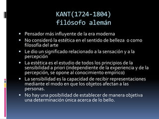 KANT(1724-1804)
filósofo alemán
 Pensador más influyente de la era moderna
 No consideró la estética en el sentido de belleza o como
filosofía del arte
 Le dio un significado relacionado a la sensación y a la
percepción
 La estética es el estudio de todos los principios de la
sensibilidad a priori (independiente de la experiencia y de la
percepción, se opone al conocimiento empírico)
 La sensibilidad es la capacidad de recibir representaciones
mediante el modo en que los objetos afectan a las
personas.
 No hay una posibilidad de establecer de manera objetiva
una determinación única acerca de lo bello.
 