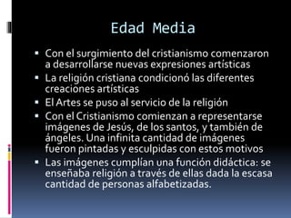 Edad Media
 Con el surgimiento del cristianismo comenzaron
a desarrollarse nuevas expresiones artísticas
 La religión cristiana condicionó las diferentes
creaciones artísticas
 El Artes se puso al servicio de la religión
 Con el Cristianismo comienzan a representarse
imágenes de Jesús, de los santos, y también de
ángeles. Una infinita cantidad de imágenes
fueron pintadas y esculpidas con estos motivos
 Las imágenes cumplían una función didáctica: se
enseñaba religión a través de ellas dada la escasa
cantidad de personas alfabetizadas.
 