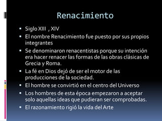 Renacimiento
 Siglo XIII , XIV
 El nombre Renacimiento fue puesto por sus propios
integrantes
 Se denominaron renacentistas porque su intención
era hacer renacer las formas de las obras clásicas de
Grecia y Roma.
 La fé en Dios dejó de ser el motor de las
producciones de la sociedad.
 El hombre se convirtió en el centro del Universo
 Los hombres de esta época empezaron a aceptar
solo aquellas ideas que pudieran ser comprobadas.
 El razonamiento rigió la vida delArte
 