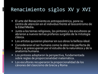 Renacimiento siglos XV y XVI
 El arte del Renacimiento es antropocéntrico, pone su
centro de atención en el individuo frente al teocentrismo de
la Edad Media.
 Junto a los temas religiosos, los pintores y los escultores se
abrieron a nuevos temas profanos surgidos de la mitología
clásica.
 Los artistas quisieron plasmar en sus obras la belleza ideal.
 Consideraron el ser humano como la obra más perfecta de
Dios y se preocuparon por el estudio de la naturaleza y de la
anatomía humana.
 Los pintores adoptaron la perspectiva, fundamentada
sobre reglas de proporcionalidad matemática.
 Los escultores recuperaron la proporcionalidad de los
cánones del clasicismo de Grecia y Roma
 