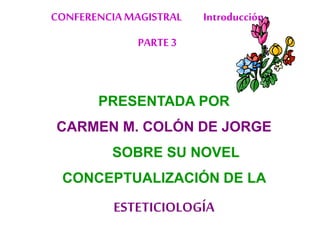 PRESENTADA POR
CARMEN M. COLÓN DE JORGE
SOBRE SU NOVEL
CONCEPTUALIZACIÓN DE LA
ESTETICIOLOGÍA
CONFERENCIAMAGISTRAL Introducción
PARTE 3
 