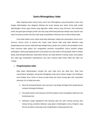 Sastra Minangkabau: kaba

        Kaba tergolong dalam bentuk karya sastra lisan Minangkabau yang disampaikan secara lisan
dengan didendangkan atau dilagukan didiringi alat musik saluang atau rebab. Cerita kaba mudah
didendangkan karena gaya bahasa yang digunakan adalah bahasa prosa berirama. Pola kalimatnya
terdiri atas gatra-gatra dengan jumlah suku kata yang relatif tetap (biasanya delapan atau sepuluh suku
kata). Konsistensi jumlah suku kata itulah yang menyebabkan timbulnya irama di dalam bahasa kaba.

        Cerita kaba adalah cerita rakyat yang hidup dikalangan rakkyat dan disampaikan secara turun-
temurun. Karena cerita ini berasal dari rakyat maka banyak kaba yang tidak diketahui siapa
pengarangnya atau anonym. Kaba berfungsi sebagai hibura, pelipur lara, nasehat, dan pendidikan moral.
Pada umumnya kaba pelipur lara mengisahkan peristiwa menyedihkan namun berakhir dengan
kebahagiaan. Kaba yang tergolong dalam cerita pelipur lara yaitu kaba Si Untung Sudah, Kaba Si Umbuik
Mudo, Kaba Mangek Manandin, Kaba Malin Demam, dan Kaba Mamak Si Hetong. Selain cerita pelipur
lara, kaba juga mengisahkan kepahlawanan atau epos misalnya Kaba Cinduo Mato dan Kaba nan
Tungga.


   1.   Pengelompokan kaba

        Kaba dapat dekelompokan menjadi dua yaitu kaba lama dan kaba baru. Kaba lama
        menceritakan kehidupan masyarakat Minagkabau pada jaman dahulu dengan tata kehidupan
        social budaya lama. Cerita ini terasa kurang hidup dan dirasa kurang logis oleh masyarakat
        sekarang. Ciri-ciri kaba lama yaitu:

            •   Bercerita tentang kehidupan raja, putra-putri raja dengan berbagai kisah pengembaraan
                melawan tantangan kehidupan

            •   Para pelaku dalam cerita biasanya memiliki kesaktian untuk menegakkan kebenaran dan
                kewibawaaannya

            •   Kehidupan sangat dipengaruhi oleh kekuatan gaib dan sakti misalnya percaya akan
                tukang tenung, kesaktian bebatuan yang dapat mendatangkan semua keinginan yang
                diminta, kesaktian seseorang untuk menghidupkan orang yang telah mati.
 