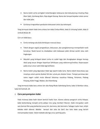•   Nama tokoh cerita seringkali melambangkan kebesaran dan kekuatannya misalnya Raja
             Alam Sakti, Gombang Alam, Raja Angek Garang. Nama dan tempat kejadian selalu samar
             dan tidak jelas.

         •   Ceritanya mngisahkan perebutan kekuasaan antar dua kelompok.

     Yang termasuk dalam kaba lama antara lain kaba Cindua Mato, kaba Si Untuang Sudah, kaba Si
     Umbuik Mudo dll.

     Cirri-ciri kaba baru:

         •   Cerita tentang suka duka kehidupan manusia biasa

         •   Tokoh dengan segala pengetahuan, kekuasaan, dan pengalamannya memperbaiki nasib
             buruknya. Nasib buruk itu disebabkan oleh kebiasaan jelek dirinya sendiri atau oleh
             lingkungan.

         •   Masalah yang terdapat dalam cerita ini sudah logis dan diungkapkan dengan konsep
             ideal yang sesuai dengan keperluan kehidupan yang sebenarnya/realitas. Kepercayaan
             pada unsur-unsur sakti tidak lagi kelihatan.

         •   Nama tokoh yang digunakan tidak lagi seperti kaba lama. Nama tokoh biasa-biasa saja
             misalnya untuk wanita disebut Siti dan untuk pria disebut Sutan. Tempat peristiwa dan
             nama negeri sudah mulai dikenali lokasinya masalnya Padang, Pariaman, Padang
             Panjang, Bukit Tinggi, Medan, dan Palembang.

     Yang termasuk Kaba baru antara lain aba Rang Mudo Salendang Dunia, kaba Si Rambun Jalua,
kaba Siti Fatimah, dll.


2.   Cara penyampaian kaba

     Pada mulanya kaba hadir dalam bentuk tradisi lisan. Karena adanya pengaruh cerita hikayat,
     kaba berkembang menjadi cerita pelipur lara yang memberi hiburan. Kaba merupakan salah
     satu bentuk fiksi yang berbentuk prosa liris, berirama, dan bermatra. Sebagai tradisi lisan, istilah
     bakaba lebih dikenal. Bakaba        berasal dari kata ba (ber) dan kata kaba yang berarti
     menyampaikan kabar. Dalam bakaba ada tiga unsur penting yaitu:
 