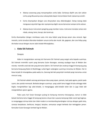 •    Adanya seseorang yang menyampaikan cerita kaba. Ceritanya dipilih satu dari sekian
                cerita yang dikuasainya atau tukang kaba dapat menceritakan kisah ciptaannya sendiri.

           •    Cerita disampaikan dengan cara dinyanyikan atau didendangkan. Setiap tukang kaba
                menguasai sejumlah lagu dan nyanyiannya digilir secara bervariasi sampai cerita selesai.

           •    Adanya bunyi instrument pengiring yang member irama. Instrumen tersebut antara lain
                rebab, salung, bansi, kecapi, dan korek api.

Cerita disampaikan dengan membawa suatu misi atau bobot yang berupa pesan atau amanat. Agar
menarik, cerita tersebut dilarutkan kedalam unsure cerita dan musik. Ide, gagasan, dan cara hidup yang
dicritakan sesuai dengan aturan adat istiadat Minangkabau.


   3.   Kaba Siti Fatimah

        Sinopsis

        Kaba ini mengisahakan seorang istri bernama Siti Fatimah yang sangat setia kepada suaminya.
Siti Fatimah mremiliki suami yang bernama Sutan Karangan, seorang saudagar kaya di Medan dan
mereka memiliki anak laki-laki yang bernama Sabirin. Siti Fatimah dan anaknya tinggal di kampung yang
bernama Kanpuang Dalam di Bukittinggi, Luhak Agam sedangkan suaminya merantau ke Medan. Hal ini
biasa terjadi di minangkabau pada waktu itu. Seorang laki-laki yang telah menikah pergi merantau untuk
mencari uang.

        Siti Fatimah adalah seorang perempuan desa yang sopan, pemalu, taat pada agama, patuh pada
suami, dan pandai memasak. Berbeda dengan suaminya yang sudah lama tinggal di kota sehingga tidak
begitu mengindahkan lagi adat-istiadat, ia menganggap adat-istiadat kolot dan ia juga tidak ladi
mengindahkan ajaran agama.

        Pada suatu hari Sutan Karangan pulang ke kampung menemui keluarganya, namun ia tidak
betaah berlama-lama tinggal di kampung karena situasi dan suasana kampung tidak cocok lagi baginya.
Ia menganggap istrinya kolot dan tidak modern.ia membanding-bandingkan istrinya dengan gadis kota,
caranya berpakaian, berbicara, bergaul, berjalan, semuanya sangat berbeda dan ketinggalan jaman.
Kemudian Sutan Karangan kembali lagi ke Medan.
 