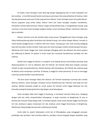 Di medan, Sutan Karangan mulai sibuk lagi dengan dagangannya dan ia mulai melupakan istri
dan anaknya. Ia memiliki banyak kenalan perempuan-perempun kota yang berbelanja di tokonya. Salah
seorang diantaranya yaitu putri Sunda yang bernama Nilasari. Sutan Karangan jatuh cinta pada Nilasari.
Karena pergaulan yang terlalu bebas, Nilasari hamil dan Sutan karangan terpaksa menikahinya.
Pernikahan mereka tidak harmonis. Nilasari sangat senang berfoya-foya, ia menghabiskan banyak uang
suaminya. Lama-lama Sutan karangan bangkrut bahkan untuk membiayai Nilasari melahirkan tidak bisa
lagi ia usahakan.

        Nilasari meminta cerai dan kembali pada orang tuanya. Ditinggalkannya Sutan Karangan yang
hidup terkatung-katung dalam kemiskinan dan banyak hutang. Lain halnya dengan Nilasari, ternyata ia
masih banyak penggemarnya. Ia dilamar oleh Amir Hasan, seorang guru dan anak seorang pedagang
kaya dan kemudian mereka menikah. Pada suatu hari Sutan karangan melihat mereka berjalan bersama,
ditikamnya Amir Hasan hingga mati. Sutan Karangan ditangkap polisi dan dihukum dua tahun penjara
dan dibbuang ke Betawi. Di penjara ia mulai insyaf dan menyesali kesalahannya terhadap istri dan
anaknya.

        Setelah lama tinggal di tahanan, ia mengirim surat kepada ibunya menceritakan peristiwa yang
dialaminyaselama ini. Hal itu diketahui oleh Siti Fatimah. Siti Fatimah tidak benci kepada suaminya
terlebih ia ingin menyelamatkannya. Setelah disetujui oleh keluarganya, Siti Fatimah dan anaknya pergi
ke Betawi untuk menjemput suaminya. Di betawi, ia tinggal di rumah pamannya. Di sana ia menunggu
suaminya sampai berakhir masa tahanannya.

        Tak lama Sutan Karangan bebas dari tahanan. Siti Fatimah menjemput suaminya dan mereka
akhirnya bertemu. Sutan Karangan menyesali semua kesalahannya dan meminta maaf pada istri dan
anaknya. Mereka kemudian perghi ke rumah paman Siti Fatimah untuk tinggal beberapa hari lalu
kemudian pulang ke kampung bertemu lagi dengan sanak keluarganya.

        Sutan karangan tidak lama tinggal di kampung, ia brmaksud memulai hidup baru, brdagang
dengan baik dan selalu memperhatikan keluarganya. Ia pergi merantau ke Bangkinang. Di sana ia
berhasil dan memulai hidup dengan baik. Ia membeli sebuah rumah untuk tempat tinggal nya bersama
istri dan anaknya.ia segera menjemput istri dan anaknya untuk tinggal bersamanya di Bangkinang.
Mereka pun hidup bahagia bersama dan rezekinya pun banyak.

        Cerita kaba itu seperti kebanyakan cerita lain di Minangkabau yang menggugah perasaan
pendengar atau pembaca. Saat membaca kaba itu, pembaca merasa tergugah dengan kepedihan yang
 