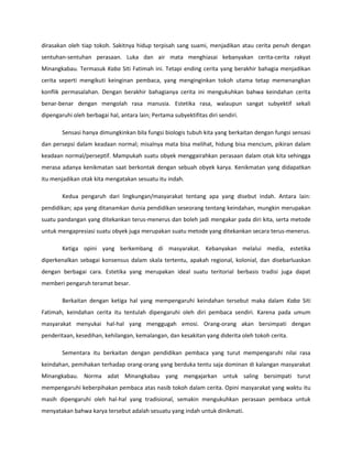 dirasakan oleh tiap tokoh. Sakitnya hidup terpisah sang suami, menjadikan atau cerita penuh dengan
sentuhan-sentuhan perasaan. Luka dan air mata menghiasai kebanyakan cerita-cerita rakyat
Minangkabau. Termasuk Kaba Siti Fatimah ini. Tetapi ending cerita yang berakhir bahagia menjadikan
cerita seperti mengikuti keinginan pembaca, yang menginginkan tokoh utama tetap memenangkan
konflik permasalahan. Dengan berakhir bahagianya cerita ini mengukuhkan bahwa keindahan cerita
benar-benar dengan mengolah rasa manusia. Estetika rasa, walaupun sangat subyektif sekali
dipengaruhi oleh berbagai hal, antara lain; Pertama subyektifitas diri sendiri.

        Sensasi hanya dimungkinkan bila fungsi biologis tubuh kita yang berkaitan dengan fungsi sensasi
dan persepsi dalam keadaan normal; misalnya mata bisa melihat, hidung bisa mencium, pikiran dalam
keadaan normal/perseptif. Mampukah suatu obyek menggairahkan perasaan dalam otak kita sehingga
merasa adanya kenikmatan saat berkontak dengan sebuah obyek karya. Kenikmatan yang didapatkan
itu menjadikan otak kita mengatakan sesuatu itu indah.

        Kedua pengaruh dari lingkungan/masyarakat tentang apa yang disebut indah. Antara lain:
pendidikan; apa yang ditanamkan dunia pendidikan seseorang tentang keindahan, mungkin merupakan
suatu pandangan yang ditekankan terus-menerus dan boleh jadi mengakar pada diri kita, serta metode
untuk mengapresiasi suatu obyek juga merupakan suatu metode yang ditekankan secara terus-menerus.

        Ketiga opini yang berkembang di masyarakat. Kebanyakan melalui media, estetika
diperkenalkan sebagai konsensus dalam skala tertentu, apakah regional, kolonial, dan disebarluaskan
dengan berbagai cara. Estetika yang merupakan ideal suatu teritorial berbasis tradisi juga dapat
memberi pengaruh teramat besar.

        Berkaitan dengan ketiga hal yang mempengaruhi keindahan tersebut maka dalam Kaba Siti
Fatimah, keindahan cerita itu tentulah dipengaruhi oleh diri pembaca sendiri. Karena pada umum
masyarakat menyukai hal-hal yang menggugah emosi. Orang-orang akan bersimpati dengan
penderitaan, kesedihan, kehilangan, kemalangan, dan kesakitan yang diderita oleh tokoh cerita.

        Sementara itu berkaitan dengan pendidikan pembaca yang turut mempengaruhi nilai rasa
keindahan, pemihakan terhadap orang-orang yang berduka tentu saja dominan di kalangan masyarakat
Minangkabau. Norma adat Minangkabau yang mengajarkan untuk saling bersimpati turut
mempengaruhi keberpihakan pembaca atas nasib tokoh dalam cerita. Opini masyarakat yang waktu itu
masih dipengaruhi oleh hal-hal yang tradisional, semakin mengukuhkan perasaan pembaca untuk
menyatakan bahwa karya tersebut adalah sesuatu yang indah untuk dinikmati.
 